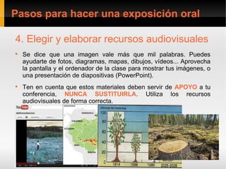 Pasos para hacer una exposición oral

4. Elegir y elaborar recursos audiovisuales

    Se dice que una imagen vale más que mil palabras. Puedes
    ayudarte de fotos, diagramas, mapas, dibujos, vídeos... Aprovecha
    la pantalla y el ordenador de la clase para mostrar tus imágenes, o
    una presentación de diapositivas (PowerPoint).

    Ten en cuenta que estos materiales deben servir de APOYO a tu
    conferencia, NUNCA SUSTITUIRLA. Utiliza los recursos
    audiovisuales de forma correcta.
 