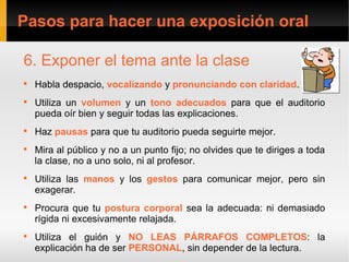 Pasos para hacer una exposición oral

6. Exponer el tema ante la clase

    Habla despacio, vocalizando y pronunciando con claridad.

    Utiliza un volumen y un tono adecuados para que el auditorio
    pueda oír bien y seguir todas las explicaciones.

    Haz pausas para que tu auditorio pueda seguirte mejor.

    Mira al público y no a un punto fijo; no olvides que te diriges a toda
    la clase, no a uno solo, ni al profesor.

    Utiliza las manos y los gestos para comunicar mejor, pero sin
    exagerar.

    Procura que tu postura corporal sea la adecuada: ni demasiado
    rígida ni excesivamente relajada.

    Utiliza el guión y NO LEAS PÁRRAFOS COMPLETOS: la
    explicación ha de ser PERSONAL, sin depender de la lectura.
 