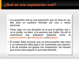 ¿Qué es una exposición oral?


  
      La exposición oral es una exposición que se hace en voz
       La exposición oral es una exposición que se hace en voz
       alta ante un auditorio formado por una o varias
       alta ante un auditorio formado por una o varias
       personas.
       personas.
  
      Tiene lugar en una situación en la que el público oye y
        Tiene lugar en una situación en la que el público oye y
       ve al orador, es decir, a la persona que habla. De ahí la
        ve al orador, es decir, a la persona que habla. De ahí la
       importancia que adquieren aspectos como la
        importancia que adquieren aspectos como la
       pronunciación, la entonación, y los gestos.
        pronunciación, la entonación, y los gestos.
  
      El orador debe procurar que su pronunciación sea clara
       El orador debe procurar que su pronunciación sea clara
       y su entonación adecuada a los contenidos que expone;
       y su entonación adecuada a los contenidos que expone;
       y ha de emplear los gestos con moderación, de manera
       y ha de emplear los gestos con moderación, de manera
       que sirvan para apoyar lo que está diciendo.
       que sirvan para apoyar lo que está diciendo.
 
