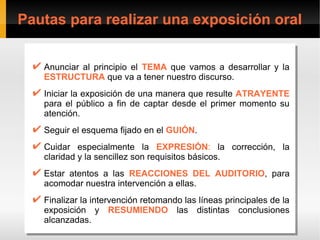 Pautas para realizar una exposición oral


  ✔ Anunciar al principio el TEMA que vamos a desarrollar y la
  ✔ Anunciar al principio el TEMA que vamos a desarrollar y la
    ESTRUCTURA que va a tener nuestro discurso.
    ESTRUCTURA que va a tener nuestro discurso.
  ✔ Iniciar la exposición de una manera que resulte ATRAYENTE
  ✔ Iniciar la exposición de una manera que resulte ATRAYENTE
    para el público a fin de captar desde el primer momento su
    para el público a fin de captar desde el primer momento su
    atención.
    atención.
  ✔ Seguir el esquema fijado en el GUIÓN.
  ✔ Seguir el esquema fijado en el GUIÓN.
  ✔ Cuidar especialmente la EXPRESIÓN: la corrección, la
  ✔ Cuidar especialmente la EXPRESIÓN: la corrección, la
    claridad y la sencillez son requisitos básicos.
     claridad y la sencillez son requisitos básicos.
  ✔ Estar atentos a las REACCIONES DEL AUDITORIO, para
  ✔ Estar atentos a las REACCIONES DEL AUDITORIO, para
    acomodar nuestra intervención a ellas.
    acomodar nuestra intervención a ellas.
  ✔ Finalizar la intervención retomando las líneas principales de la
  ✔ Finalizar la intervención retomando las líneas principales de la
    exposición y RESUMIENDO las distintas conclusiones
    exposición y RESUMIENDO las distintas conclusiones
    alcanzadas.
    alcanzadas.
 