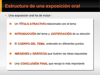 Estructura de una exposición oral

    Una exposición oral ha de incluir :

    ☻ Un TÍTULO ATRACTIVO relacionado con el tema
    ☻ Un TÍTULO ATRACTIVO relacionado con el tema

    ☻ INTRODUCCIÓN del tema yyJUSTIFICACIÓN de su elección
    ☻ INTRODUCCIÓN del tema JUSTIFICACIÓN de su elección

    ☻ El CUERPO DEL TEMA, ordenado en diferentes puntos
    ☻ El CUERPO DEL TEMA ordenado en diferentes puntos
                    TEMA,
                    TEMA


    ☻ IMÁGENES y GRÁFICOS que ilustren las ideas expuestas
    ☻ IMÁGENES y GRÁFICOS que ilustren las ideas expuestas

    ☻ Una CONCLUSIÓN FINAL que recoja lo más importante
    ☻ Una CONCLUSIÓN FINAL que recoja lo más importante
 
