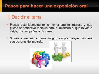 Pasos para hacer una exposición oral

1. Decidir el tema

    Piensa detenidamente en un tema que te interese y que
    pueda ser atractivo también para el auditorio al que lo vas a
    dirigir, tus compañeros de clase.


    Si vais a preparar el tema en grupo o por parejas, tendréis
    que poneros de acuerdo.
 