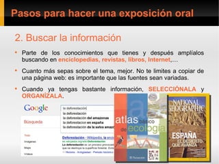 Pasos para hacer una exposición oral

2. Buscar la información

    Parte de los conocimientos que tienes y después amplíalos
    buscando en enciclopedias, revistas, libros, Internet,…

    Cuanto más sepas sobre el tema, mejor. No te limites a copiar de
    una página web: es importante que las fuentes sean variadas.

    Cuando ya tengas bastante información, SELECCIÓNALA y
    ORGANÍZALA.
 