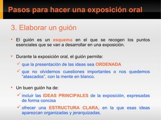 Pasos para hacer una exposición oral

3. Elaborar un guión

    El guión es un esquema en el que se recogen los puntos
    esenciales que se van a desarrollar en una exposición.


    Durante la exposición oral, el guión permite:
     que la presentación de las ideas sea ORDENADA
     que no olvidemos cuestiones importantes o nos quedemos
      “atascados”, con la mente en blanco.


    Un buen guión ha de:
     incluir las IDEAS PRINCIPALES de la exposición, expresadas
      de forma concisa
     ofrecer una ESTRUCTURA CLARA, en la que esas ideas
      aparezcan organizadas y jerarquizadas.
 