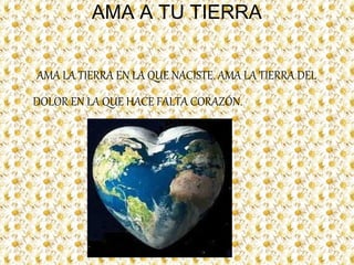 AMA A TU TIERRA
AMA LA TIERRA EN LA QUE NACISTE. AMA LA TIERRA DEL
DOLOR EN LA QUE HACE FALTA CORAZÓN.
 
