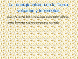 La energía interna de la Tierra:
volcanes y terremotos
La energía interna de la Tierra da lugar a terremotos y volcanes.
Ambos fenómenos pueden causar grandes catástrofes.
 