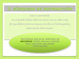Esto es primordial:
no se puede hablar sobre un tema sino se sabe nada.
Así que debéis poneros manos a la obra en la búsqueda y
selección de información.
1. BÚSQUEDA DE INFORMACIÓN
RECUERDAD QUE EN EL APARTADO DE
RECURSOS TENÉIS MUCHAS FUENTES
PARA ADQUIRIR UNA BUENA
INFORMACIÓN
 