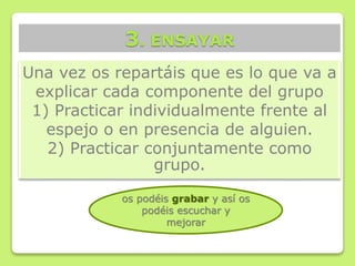 Una vez os repartáis que es lo que va a
explicar cada componente del grupo
1) Practicar individualmente frente al
espejo o en presencia de alguien.
2) Practicar conjuntamente como
grupo.
3. ENSAYAR
os podéis grabar y así os
podéis escuchar y
mejorar
 