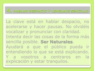 La clave está en hablar despacio, no
acelerarse y hacer pausas. No olvidéis
vocalizar y pronunciar con claridad.
Intenta decir las cosas de la forma más
sencilla posible. Ser Naturales.
Ayudará a que el público pueda ir
entendiendo lo que se está explicando.
Y a vosotros a centraros en la
explicación y estar tranquilos.
4. HABLAR DESPACIO Y LENGUAJE SENCILLO
 