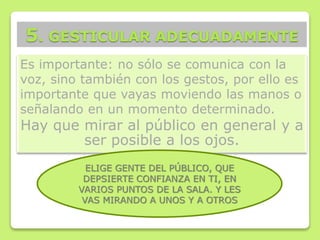 Es importante: no sólo se comunica con la
voz, sino también con los gestos, por ello es
importante que vayas moviendo las manos o
señalando en un momento determinado.
Hay que mirar al público en general y a
ser posible a los ojos.
5. GESTICULAR ADECUADAMENTE
ELIGE GENTE DEL PÚBLICO, QUE
DEPSIERTE CONFIANZA EN TI, EN
VARIOS PUNTOS DE LA SALA. Y LES
VAS MIRANDO A UNOS Y A OTROS
 