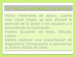 Utiliza materiales de apoyo, cuánto
más visual mejor, ya que atraerá la
atención de la gente y les ayudará a ir
entendiendo la explicación.
Puedes ayudarte de fotos, dibujos,
videos…
Debéis elaborar una presentación de
diapositivas (Powerpoint) o aprovechar
la pizarra digital de clase.
6. UTILIZA MATERIAL DE APOYO
 