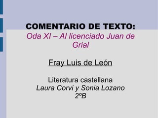 COMENTARIO DE TEXTO: Oda XI – Al licenciado Juan de Grial Fray Luis de León Literatura castellana Laura Corvi y Sonia Lozano 2ºB 