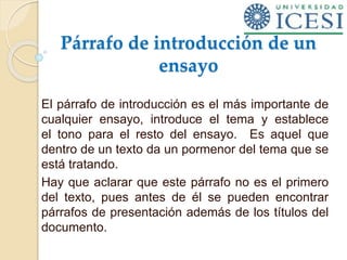Párrafo de introducción de un
ensayo
El párrafo de introducción es el más importante de
cualquier ensayo, introduce el tema y establece
el tono para el resto del ensayo. Es aquel que
dentro de un texto da un pormenor del tema que se
está tratando.
Hay que aclarar que este párrafo no es el primero
del texto, pues antes de él se pueden encontrar
párrafos de presentación además de los títulos del
documento.
 