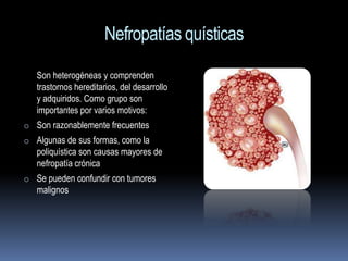 Nefropatías quísticas
   Son heterogéneas y comprenden
   trastornos hereditarios, del desarrollo
   y adquiridos. Como grupo son
   importantes por varios motivos:
o Son razonablemente frecuentes
o Algunas de sus formas, como la
   poliquística son causas mayores de
   nefropatía crónica
o Se pueden confundir con tumores
   malignos
 