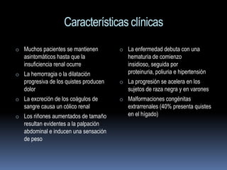 Características clínicas
o Muchos pacientes se mantienen         o La enfermedad debuta con una
   asintomáticos hasta que la              hematuria de comienzo
   insuficiencia renal ocurre              insidioso, seguida por
o La hemorragia o la dilatación            proteinuria, poliuria e hipertensión
   progresiva de los quistes producen   o La progresión se acelera en los
   dolor                                   sujetos de raza negra y en varones
o La excreción de los coágulos de       o Malformaciones congénitas
   sangre causa un cólico renal            extrarrenales (40% presenta quistes
o Los riñones aumentados de tamaño         en el hígado)
   resultan evidentes a la palpación
   abdominal e inducen una sensación
   de peso
 
