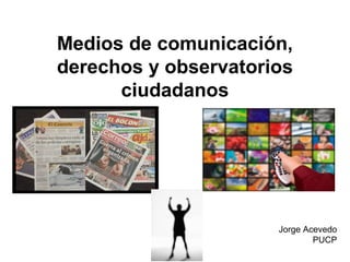 Medios de comunicación, 
derechos y observatorios 
ciudadanos 
Jorge Acevedo 
PUCP 
 