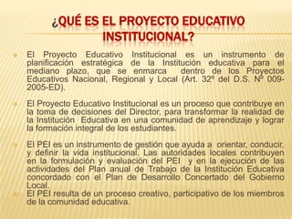 ¿QUÉ ES EL PROYECTO EDUCATIVO
                  INSTITUCIONAL?
   El Proyecto Educativo Institucional es un instrumento de
    planificación estratégica de la Institución educativa para el
    mediano plazo, que se enmarca         dentro de los Proyectos
    Educativos Nacional, Regional y Local (Art. 32º del D.S. Nº 009-
    2005-ED).
   El Proyecto Educativo Institucional es un proceso que contribuye en
    la toma de decisiones del Director, para transformar la realidad de
    la Institución Educativa en una comunidad de aprendizaje y lograr
    la formación integral de los estudiantes.
   El PEI es un instrumento de gestión que ayuda a orientar, conducir,
    y definir la vida institucional. Las autoridades locales contribuyen
    en la formulación y evaluación del PEI y en la ejecución de las
    actividades del Plan anual de Trabajo de la Institución Educativa
    concordado con el Plan de Desarrollo Concertado del Gobierno
    Local.
   El PEI resulta de un proceso creativo, participativo de los miembros
    de la comunidad educativa.
 