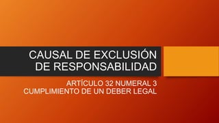 CAUSAL DE EXCLUSIÓN
DE RESPONSABILIDAD
ARTÍCULO 32 NUMERAL 3
CUMPLIMIENTO DE UN DEBER LEGAL
 