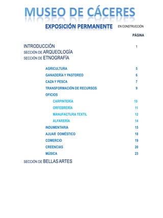 EN CONSTRUCCIÓN

                                               PÁGINA


INTRODUCCIÓN                                     1
SECCIÓN DE ARQUEOLOGÍA
SECCIÓN DE ETNOGRAFÍA

          AGRICULTURA                            5
          GANADERÍA Y PASTOREO                   6
          CAZA Y PESCA                           7
          TRANSFORMACIÓN DE RECURSOS             9
          OFICIOS
              CARPINTERÍA                       10
              ORFEBRERÍA                        11
              MANUFACTURA TEXTIL                12
              ALFARERÍA                         14
          INDUMENTARIA                          15
          AJUAR DOMÉSTICO                       18
          COMERCIO                              19
          CREENCIAS                             20
          MÚSICA                                23

SECCIÓN DE BELLAS ARTES
 