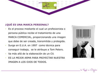 ¿QUÉ ES UNA MARCA PERSONAL?
• Es el proceso mediante el cual un profesionista o
persona pública recibe el tratamiento de una

MARCA COMERCIAL, proporcionando una imagen
que debe de ser creada, transmitida y protegida.
• Surge en E.U.A. en 1997 como técnica para
conseguir trabajo, se le atribuye a Tom Peters.

• Va más allá de la elaboración de un CV.
• ES LA MEJOR ARMA PARA PROYECTAR NUESTRA
IMAGEN A LOS OJOS DE TODOS.

 