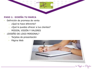 PASO 1: DISEÑA TU MARCA
•

Definición de promesa de venta
o ¿Qué te hace diferente?
o ¿Qué le puedes ofrecer a tus clientes?
o MISION, VISIÓN Y VALORES

•

¿DISEÑO DE LOGO PERSONAL?
•

Tarjetas de presentación

•

Página Web

 