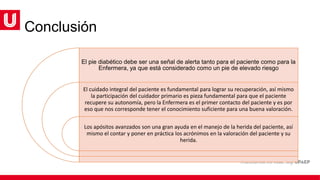 Conclusión
El pie diabético debe ser una señal de alerta tanto para el paciente como para la
Enfermera, ya que está considerado como un pie de elevado riesgo
El cuidado integral del paciente es fundamental para lograr su recuperación, así mismo
la participación del cuidador primario es pieza fundamental para que el paciente
recupere su autonomía, pero la Enfermera es el primer contacto del paciente y es por
eso que nos corresponde tener el conocimiento suficiente para una buena valoración.
Los apósitos avanzados son una gran ayuda en el manejo de la herida del paciente, así
mismo el contar y poner en práctica los acrónimos en la valoración del paciente y su
herida.
 