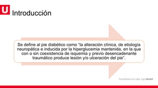 Introducción
Se define al pie diabético como “la alteración clínica, de etiología
neuropática e inducida por la hiperglucemia mantenida, en la que
con o sin coexistencia de isquemia y previo desencadenante
traumático produce lesión y/o ulceración del pie”.
 