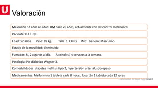 Valoración
Masculino 52 años de edad. DM hace 20 años, actualmente con descontrol metabólico
Paciente: D.L.L.D,H.
Edad: 52 años. Peso: 89 kg. Talla: 1.73mts IMC: Género: Masculino
Estado de la movilidad: disminuida
Fumador: Sí, 2 cigarros al día. Alcohol: sí, 4 cervezas a la semana.
Patología: Pie diabético Wagner 3.
Comorbilidades: diabetes mellitus tipo 2, hipertensión arterial, sobrepeso
Medicamentos: Metformina 1 tableta cada 8 horas., losartán 1 tableta cada 12 horas
 