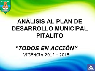 ANÁLISIS AL PLAN DE
DESARROLLO MUNICIPAL
PITALITO
“TODOS EN ACCIÓN”
VIGENCIA 2012 - 2015
 