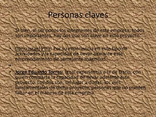 Personas claves     Si bien, al ser pocos los integrantes de esta empresa, todos son importantes, hay dos que son clave en este proyecto: Darío Israel Piriz: Por su experiencia en este tipo de actividades y la capacidad de llevar adelante este emprendimiento de semejante magnitud. Jorge Eduardo Torres: Igual experiencia a la de Darío, con quien comparte la capacidad de llevar adelante este proyecto. Los dos son, sin lugar a dudas, los ejes fundamentales de dicho proyecto, personas que no pueden faltar en el manejo de esta empresa.