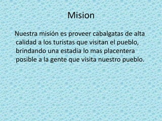 Mision   Nuestra misión es proveer cabalgatas de alta calidad a los turistas que visitan el pueblo, brindando una estadia lo mas placentera posible a la gente que visita nuestro pueblo.