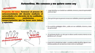 Autoestima. Me conozco y me quiero como soy
Propósito del tema: Favorecer el proceso de
autoconocimiento del docente mediante el
autocuidado y la valoración de las cualidades,
pensamientos, sentimientos y
comportamientos que los hacen seres únicos
y especiales.
 