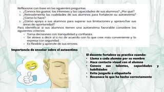 Importancia de enseñar sobre el autoestima
El docente fortalece su practica cuando:
• Llama a cada alumno por su nombre
• Hace contacto visual con el alumno
• Conoce sus talentos, capacidades y
habilidades
• Evita juzgarlo o etiquetarlo
• Reconoce lo que ha hecho correctamente
 