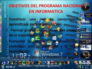 OBJETIVOS DEL PROGRAMA NACIONAL EN INFORMATICA Constituir una red de conocimiento y aprendizaje para la generación. Formar profesionales integrales promotores de la transformación social . Fomentar la cultura de la innovación para contribuir con la soberanía y la seguridad tecnológica .  Configurar valores y modelos de acción que promuevan la ciencia y  tecnología. 