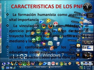 CARACTERISTICAS DE LOS PNF La formación humanista como aspecto de vital importancia La vinculación con las comunidades y el ejercicio profesional a lo largo de todo el trayecto formativo mediante metas a corto y mediano y largo plazo. La conformación de los ambientes educativos como espacios comunicacionales abiertos caracterizados por la libre expresión y el debate de ideas. 