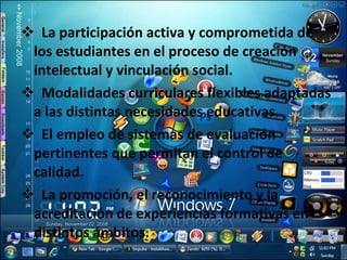La participación activa y comprometida de los estudiantes en el proceso de creación intelectual y vinculación social. Modalidades curriculares flexibles adaptadas a las distintas necesidades educativas. El empleo de sistemas de evaluación pertinentes que permitan el control de calidad. La promoción, el reconocimiento y la acreditación de experiencias formativas en distintos ámbitos. 