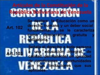 Artículos de la Constitución de la República Bolivariana de Venezuela Art. 102 Art. 103 Se declara  la Educación como un derecho humano y un deber social  fundamental y se le caracteriza como democrática, gratuita y obligatoria. Señala el derecho a toda persona a una educación integral, de calidad, permanente, en igualdad de condiciones y oportunidades sin más limitaciones que sus aptitudes. 
