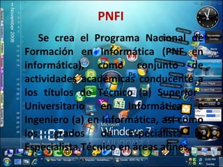 PNFI Se crea el Programa Nacional de Formación en Informática (PNF en informática), como conjunto de actividades académicas conducente a los títulos de Técnico (a) Superior  Universitario en Informática e Ingeniero (a) en Informática, así como los grados de Especialista y Especialista Técnico en áreas afines. 