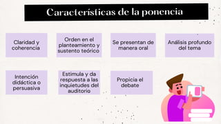 Características de la ponencia
Estimula y da
respuesta a las
inquietudes del
auditorio
Claridad y
coherencia
Orden en el
planteamiento y
sustento teórico
Se presentan de
manera oral
Análisis profundo
del tema
Intención
didáctica o
persuasiva
Propicia el
debate
 