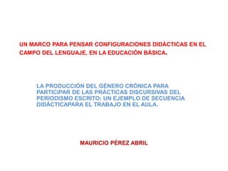 UN MARCO PARA PENSAR CONFIGURACIONES DIDÁCTICAS EN EL
CAMPO DEL LENGUAJE, EN LA EDUCACIÓN BÁSICA.
LA PRODUCCIÓN DEL GÉNERO CRÓNICA PARA
PARTICIPAR DE LAS PRÁCTICAS DISCURSIVAS DEL
PERIODISMO ESCRITO: UN EJEMPLO DE SECUENCIA
DIDÁCTICAPARA EL TRABAJO EN EL AULA.
MAURICIO PÉREZ ABRIL
 