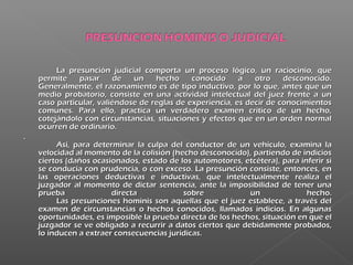 La presunción judicial comporta un proceso lógico, un raciocinio, queLa presunción judicial comporta un proceso lógico, un raciocinio, que
permite pasar de un hecho conocido a otro desconocido.permite pasar de un hecho conocido a otro desconocido.
Generalmente, el razonamiento es de tipo inductivo, por lo que, antes que unGeneralmente, el razonamiento es de tipo inductivo, por lo que, antes que un
medio probatorio, consiste en una actividad intelectual del juez frente a unmedio probatorio, consiste en una actividad intelectual del juez frente a un
caso particular, valiéndose de reglas de experiencia, es decir de conocimientoscaso particular, valiéndose de reglas de experiencia, es decir de conocimientos
comunes. Para ello, practica un verdadero examen crítico de un hecho,comunes. Para ello, practica un verdadero examen crítico de un hecho,
cotejándolo con circunstancias, situaciones y efectos que en un orden normalcotejándolo con circunstancias, situaciones y efectos que en un orden normal
ocurren de ordinario.ocurren de ordinario.
..
Así, para determinar la culpa del conductor de un vehículo, examina laAsí, para determinar la culpa del conductor de un vehículo, examina la
velocidad al momento de la colisión (hecho desconocido), partiendo de indiciosvelocidad al momento de la colisión (hecho desconocido), partiendo de indicios
ciertos (daños ocasionados, estado de los automotores, etcétera), para inferir siciertos (daños ocasionados, estado de los automotores, etcétera), para inferir si
se conducía con prudencia, o con exceso. La presunción consiste, entonces, ense conducía con prudencia, o con exceso. La presunción consiste, entonces, en
las operaciones deductivas e inductivas, que intelectualmente realiza ellas operaciones deductivas e inductivas, que intelectualmente realiza el
juzgador al momento de dictar sentencia, ante la imposibilidad de tener unajuzgador al momento de dictar sentencia, ante la imposibilidad de tener una
prueba directa sobre un hecho.prueba directa sobre un hecho.
Las presunciones hominis son aquellas que el juez establece, a través delLas presunciones hominis son aquellas que el juez establece, a través del
examen de circunstancias o hechos conocidos, llamados indicios. En algunasexamen de circunstancias o hechos conocidos, llamados indicios. En algunas
oportunidades, es imposible la prueba directa de los hechos, situación en que eloportunidades, es imposible la prueba directa de los hechos, situación en que el
juzgador se ve obligado a recurrir a datos ciertos que debidamente probados,juzgador se ve obligado a recurrir a datos ciertos que debidamente probados,
lo inducen a extraer consecuencias jurídicas.lo inducen a extraer consecuencias jurídicas.
 