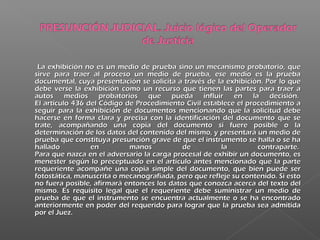 La exhibición no es un medio de prueba sino un mecanismo probatorio, queLa exhibición no es un medio de prueba sino un mecanismo probatorio, que
sirve para traer al proceso un medio de prueba, ese medio es la pruebasirve para traer al proceso un medio de prueba, ese medio es la prueba
documental, cuya presentación se solicita a través de la exhibición. Por lo quedocumental, cuya presentación se solicita a través de la exhibición. Por lo que
debe verse la exhibición como un recurso que tienen las partes para traer adebe verse la exhibición como un recurso que tienen las partes para traer a
autos medios probatorios que pueda influir en la decisión. autos medios probatorios que pueda influir en la decisión. 
El artículo 436 del Código de Procedimiento Civil establece el procedimiento aEl artículo 436 del Código de Procedimiento Civil establece el procedimiento a
seguir para la exhibición de documentos mencionando que la solicitud debeseguir para la exhibición de documentos mencionando que la solicitud debe
hacerse en forma clara y precisa con la identificación del documento que sehacerse en forma clara y precisa con la identificación del documento que se
trate, acompañando una copia del documento si fuere posible o latrate, acompañando una copia del documento si fuere posible o la
determinación de los datos del contenido del mismo, y presentará un medio dedeterminación de los datos del contenido del mismo, y presentará un medio de
prueba que constituya presunción grave de que el instrumento se halla o se haprueba que constituya presunción grave de que el instrumento se halla o se ha
hallado en manos de la contraparte. hallado en manos de la contraparte. 
Para que nazca en el adversario la carga procesal de exhibir un documento, esPara que nazca en el adversario la carga procesal de exhibir un documento, es
menester según lo preceptuado en el artículo antes mencionado que la partemenester según lo preceptuado en el artículo antes mencionado que la parte
requeriente acompañe una copia simple del documento, que bien puede serrequeriente acompañe una copia simple del documento, que bien puede ser
fotostática, manuscrita o mecanografiada, pero que refleje su contenido. Si estofotostática, manuscrita o mecanografiada, pero que refleje su contenido. Si esto
no fuera posible, afirmará entonces los datos que conozca acerca del texto delno fuera posible, afirmará entonces los datos que conozca acerca del texto del
mismo. Es requisito legal que el requeriente debe suministrar un medio demismo. Es requisito legal que el requeriente debe suministrar un medio de
prueba de que el instrumento se encuentra actualmente o se ha encontradoprueba de que el instrumento se encuentra actualmente o se ha encontrado
anteriormente en poder del requerido para lograr que la prueba sea admitidaanteriormente en poder del requerido para lograr que la prueba sea admitida
por el Juez. por el Juez. 
 
