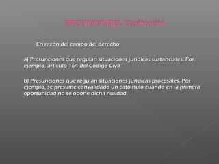 En razón del campo del derechoEn razón del campo del derecho::
a) Presunciones que regulan situaciones jurídicas sustanciales. Pora) Presunciones que regulan situaciones jurídicas sustanciales. Por
ejemplo, artículo 164 del Código Civilejemplo, artículo 164 del Código Civil
b) Presunciones que regulan situaciones jurídicas procesales. Porb) Presunciones que regulan situaciones jurídicas procesales. Por
ejemplo, se presume convalidado un cato nulo cuando en la primeraejemplo, se presume convalidado un cato nulo cuando en la primera
oportunidad no se opone dicha nulidad.oportunidad no se opone dicha nulidad.
 