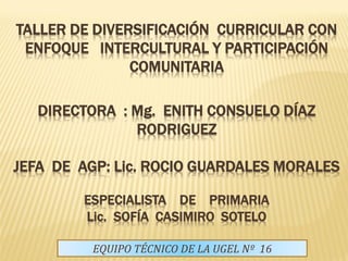 TALLER DE DIVERSIFICACIÓN CURRICULAR CON
 ENFOQUE INTERCULTURAL Y PARTICIPACIÓN
               COMUNITARIA

   DIRECTORA : Mg. ENITH CONSUELO DÍAZ
               RODRIGUEZ

JEFA DE AGP: Lic. ROCIO GUARDALES MORALES

        ESPECIALISTA DE PRIMARIA
        Lic. SOFÍA CASIMIRO SOTELO

         EQUIPO TÉCNICO DE LA UGEL Nº 16
 