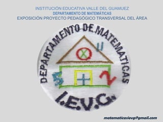 INSTITUCIÓN EDUCATIVA VALLE DEL GUAMUEZ DEPARTAMENTO DE MATEMÁTICAS EXPOSICIÓN PROYECTO PEDAGÓGICO TRANSVERSAL DEL ÁREA matematicasievg@gmail.com matematicasievg@gmail.com 