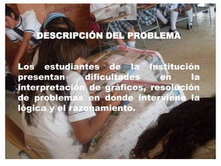 DESCRIPCIÓN DEL PROBLEMA Los estudiantes de la Institución presentan dificultades en la interpretación de gráficos, resolución de problemas en donde interviene la lógica y el razonamiento.