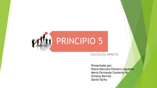 PRINCIPIO 5
CALCULA EL IMPACTO
Presentado por:
Diana Marcela Chavarro Agudelo.
Maria Fernanda Contento M.
Ximena Barrios
David Tacha
 
