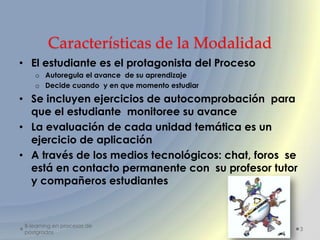 Características de la Modalidad
• El estudiante es el protagonista del Proceso
    o Autoregula el avance de su aprendizaje
    o Decide cuando y en que momento estudiar

• Se incluyen ejercicios de autocomprobación para
  que el estudiante monitoree su avance
• La evaluación de cada unidad temática es un
  ejercicio de aplicación
• A través de los medios tecnológicos: chat, foros se
  está en contacto permanente con su profesor tutor
  y compañeros estudiantes



 B-learning en procesos de
                                                        3
 postgrados
 
