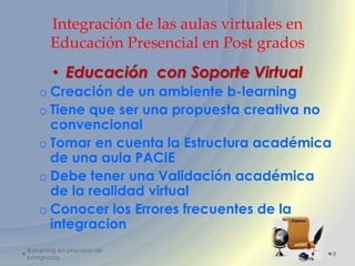 Integración de las aulas virtuales en
       Educación Presencial en Post grados
        • Educación con Soporte Virtual
   o Creación de un ambiente b-learning
   o Tiene que ser una propuesta creativa no
     convencional
   o Tomar en cuenta la Estructura académica
     de una aula PACIE
   o Debe tener una Validación académica
     de la realidad virtual
   o Conocer los Errores frecuentes de la
     integracion
B-learning en procesos de
                                               8
postgrados
 