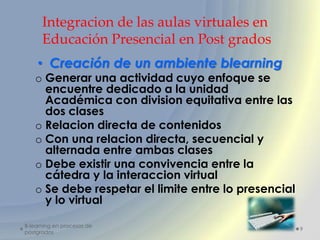 Integracion de las aulas virtuales en
      Educación Presencial en Post grados
    • Creación de un ambiente blearning
   o Generar una actividad cuyo enfoque se
     encuentre dedicado a la unidad
     Académica con division equitativa entre las
     dos clases
   o Relacion directa de contenidos
   o Con una relacion directa, secuencial y
     alternada entre ambas clases
   o Debe existir una convivencia entre la
     cátedra y la interaccion virtual
   o Se debe respetar el limite entre lo presencial
     y lo virtual

B-learning en procesos de
                                                      9
postgrados
 